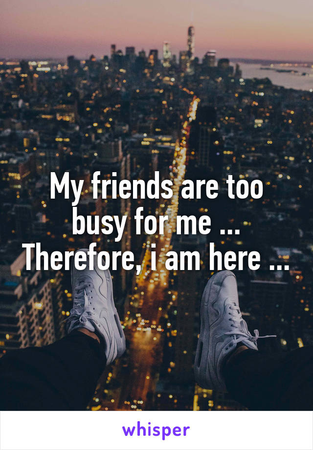 My friends are too busy for me ... Therefore, i am here ...