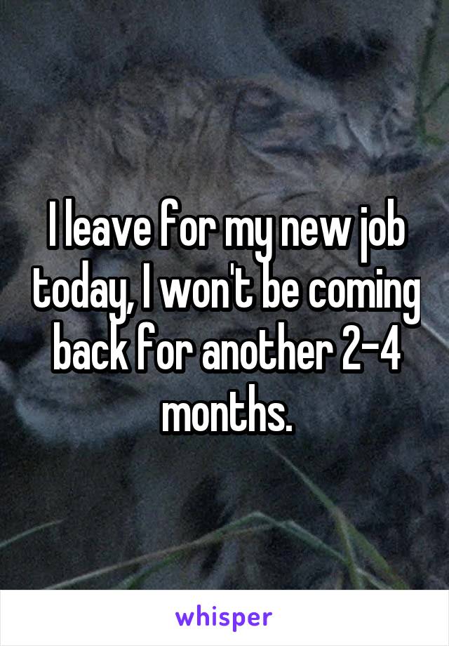 I leave for my new job today, I won't be coming back for another 2-4 months.