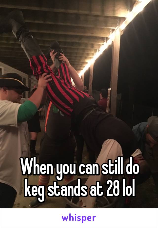 





When you can still do keg stands at 28 lol