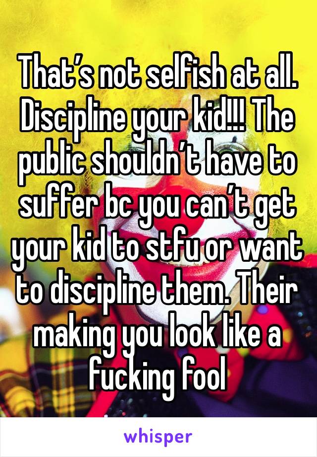 That’s not selfish at all. Discipline your kid!!! The public shouldn’t have to suffer bc you can’t get your kid to stfu or want to discipline them. Their making you look like a fucking fool