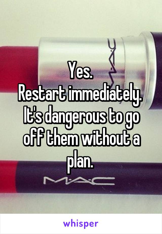 Yes. 
Restart immediately. 
It's dangerous to go off them without a plan. 