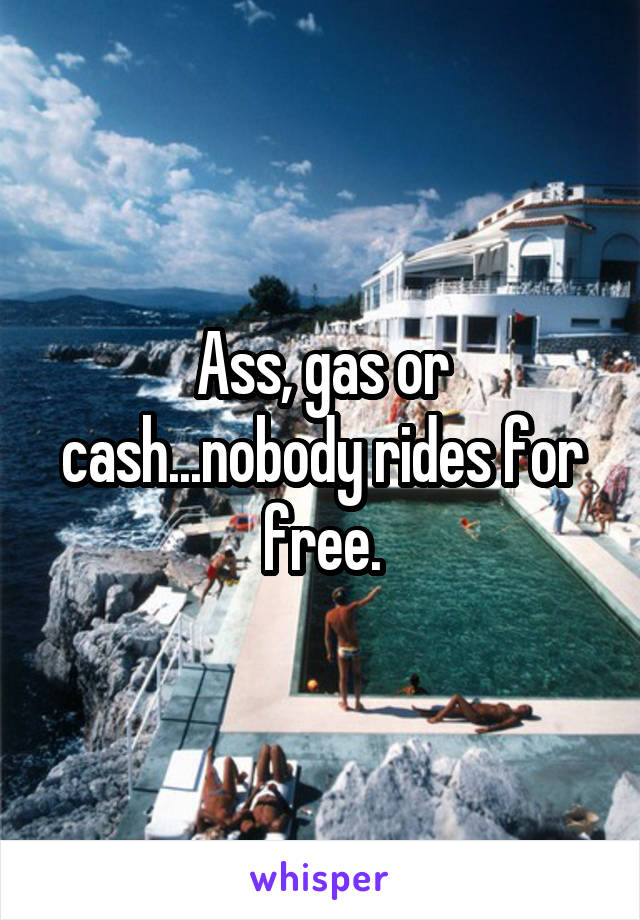 Ass, gas or cash...nobody rides for free.