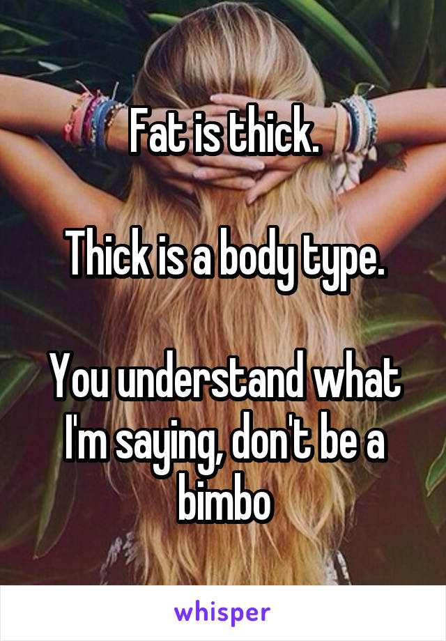 Fat is thick.

Thick is a body type.

You understand what I'm saying, don't be a bimbo