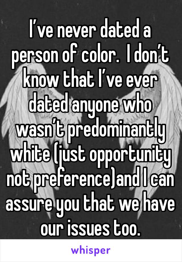 I’ve never dated a person of color.  I don’t know that I’ve ever dated anyone who wasn’t predominantly white (just opportunity not preference)and I can assure you that we have our issues too.  