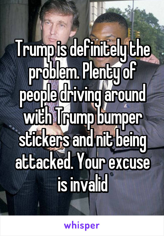 Trump is definitely the problem. Plenty of people driving around with Trump bumper stickers and nit being attacked. Your excuse is invalid