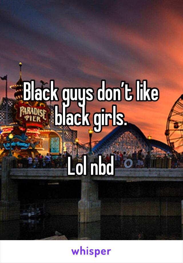 Black guys don’t like black girls.

Lol nbd