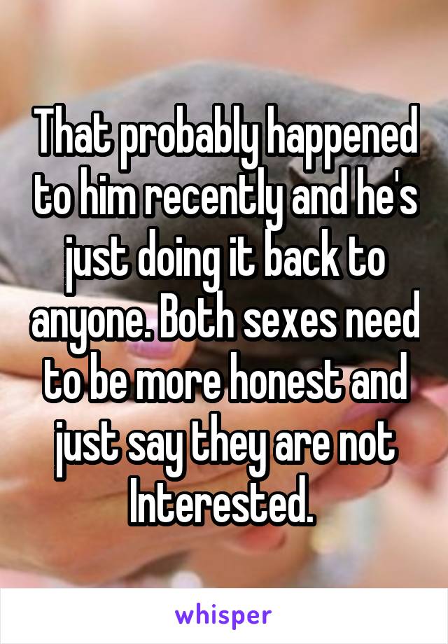 That probably happened to him recently and he's just doing it back to anyone. Both sexes need to be more honest and just say they are not Interested. 