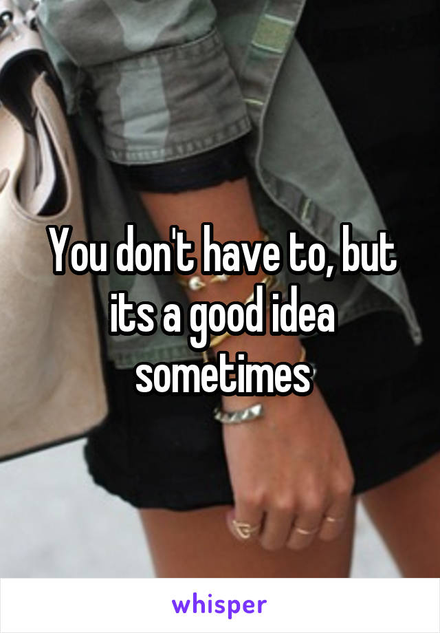 You don't have to, but its a good idea sometimes