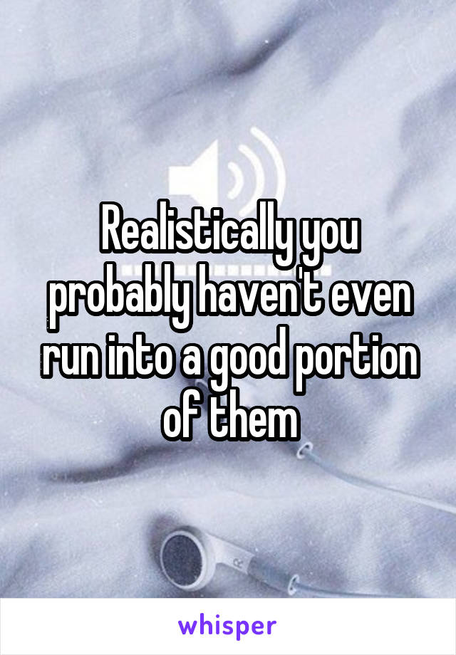 Realistically you probably haven't even run into a good portion of them