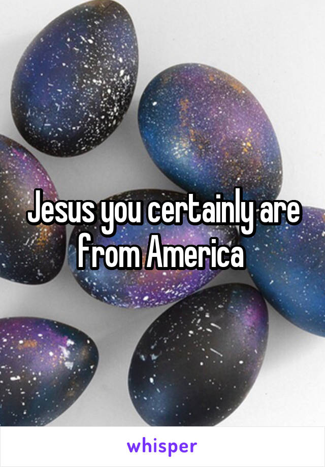 Jesus you certainly are from America 