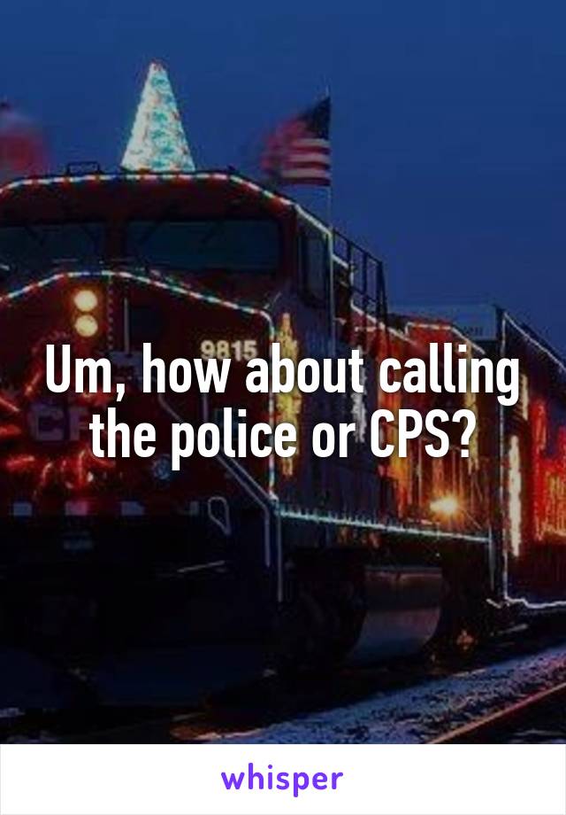 Um, how about calling the police or CPS?