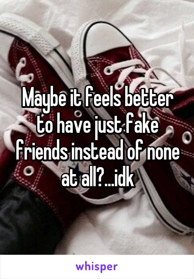 Maybe it feels better to have just fake friends instead of none at all?...idk