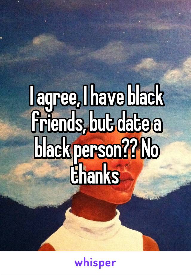 I agree, I have black friends, but date a black person?? No thanks 