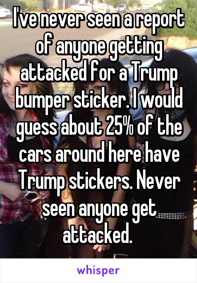 I've never seen a report of anyone getting attacked for a Trump bumper sticker. I would guess about 25% of the cars around here have Trump stickers. Never seen anyone get attacked. 
