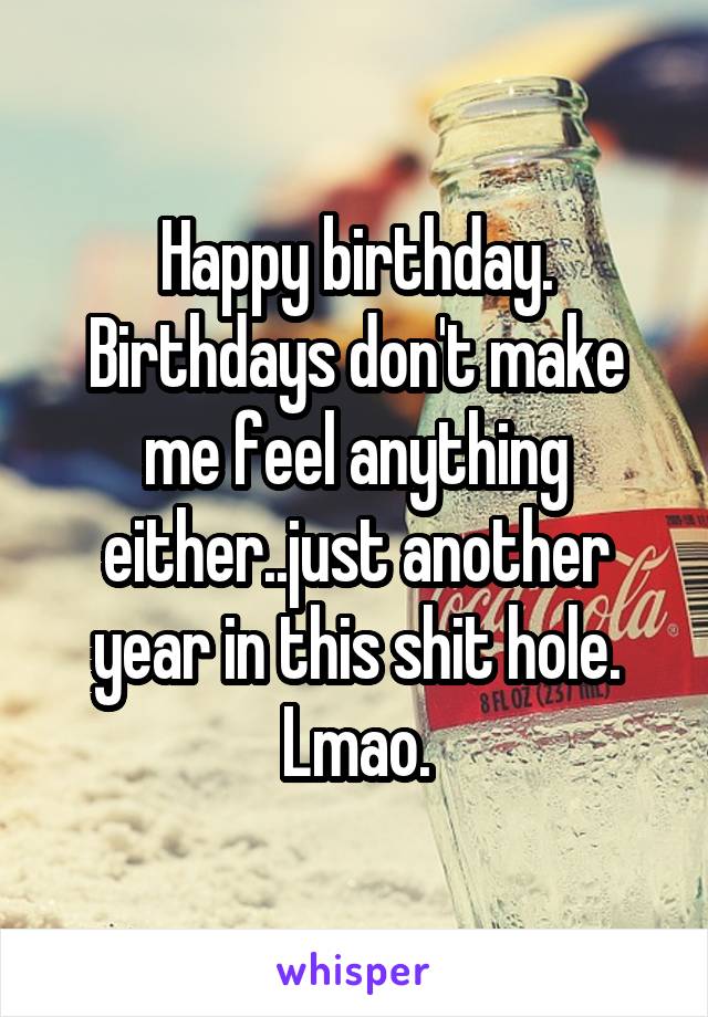 Happy birthday. Birthdays don't make me feel anything either..just another year in this shit hole. Lmao.