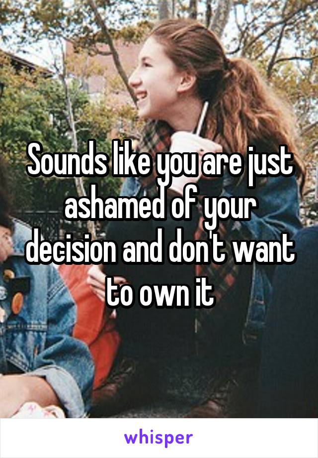 Sounds like you are just ashamed of your decision and don't want to own it