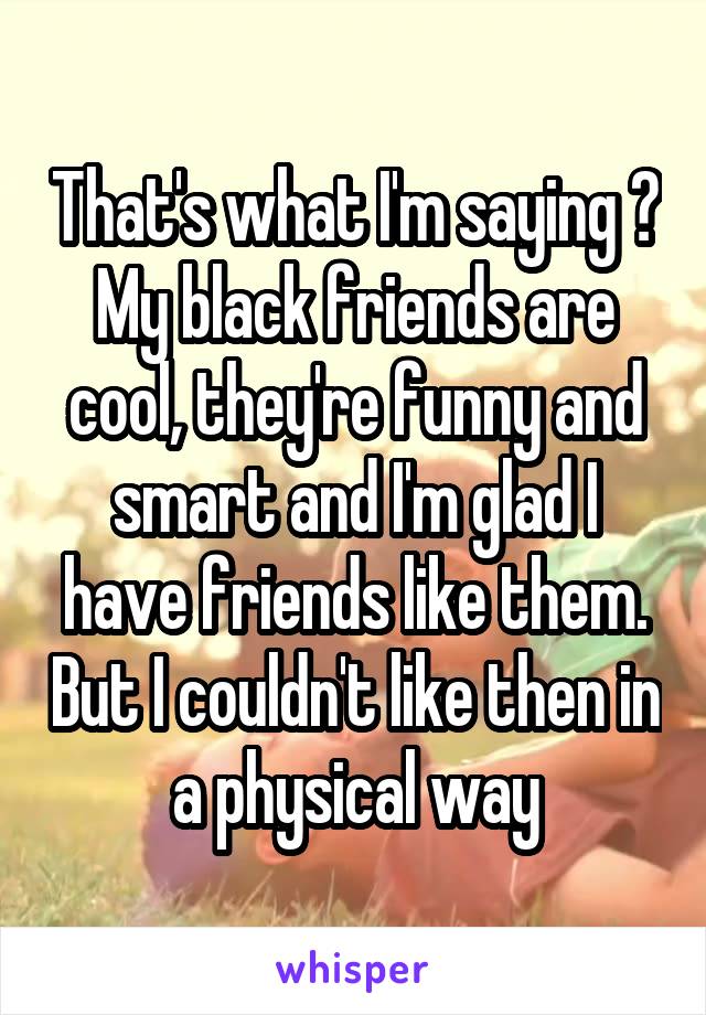 That's what I'm saying 👌 My black friends are cool, they're funny and smart and I'm glad I have friends like them. But I couldn't like then in a physical way