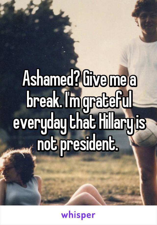 Ashamed? Give me a break. I'm grateful everyday that Hillary is not president. 