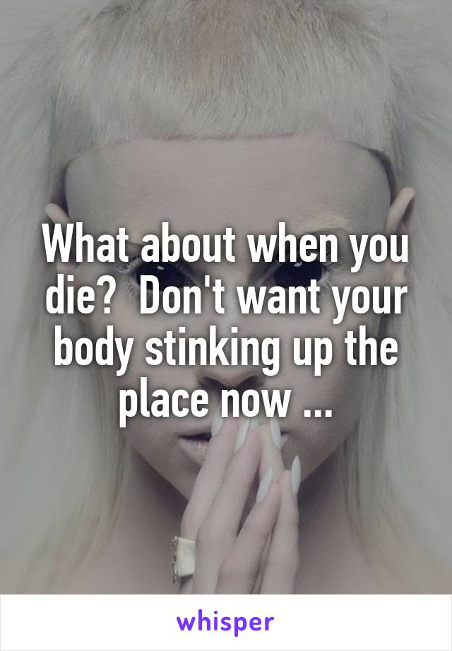 What about when you die?  Don't want your body stinking up the place now ...