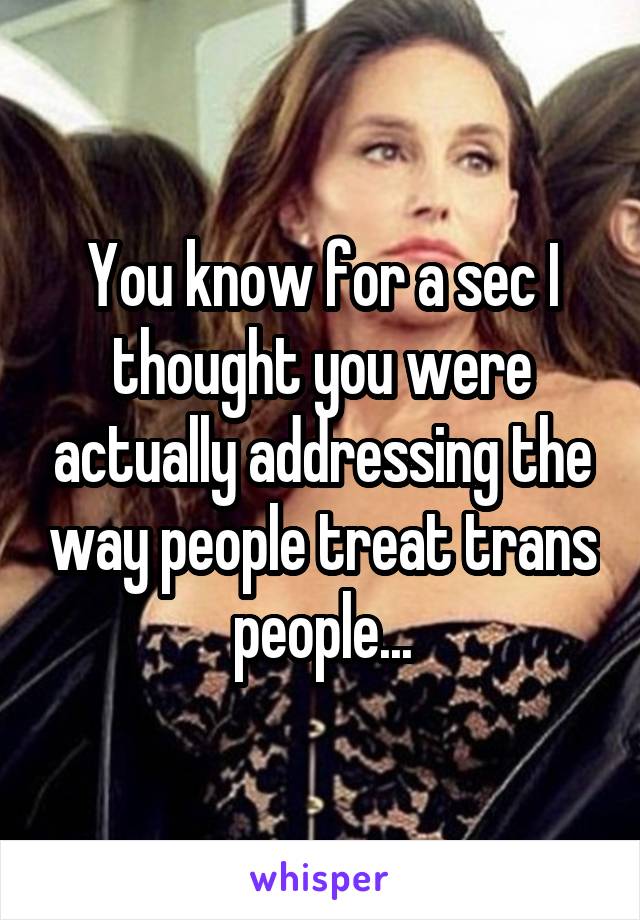 You know for a sec I thought you were actually addressing the way people treat trans people...