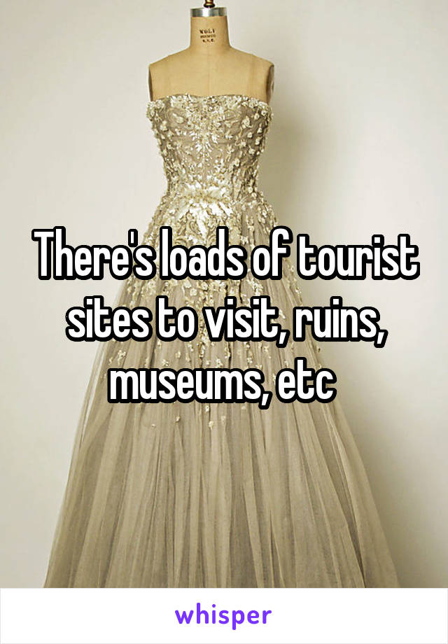 There's loads of tourist sites to visit, ruins, museums, etc 