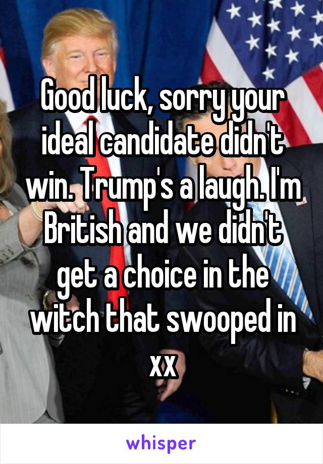 Good luck, sorry your ideal candidate didn't win. Trump's a laugh. I'm British and we didn't get a choice in the witch that swooped in xx
