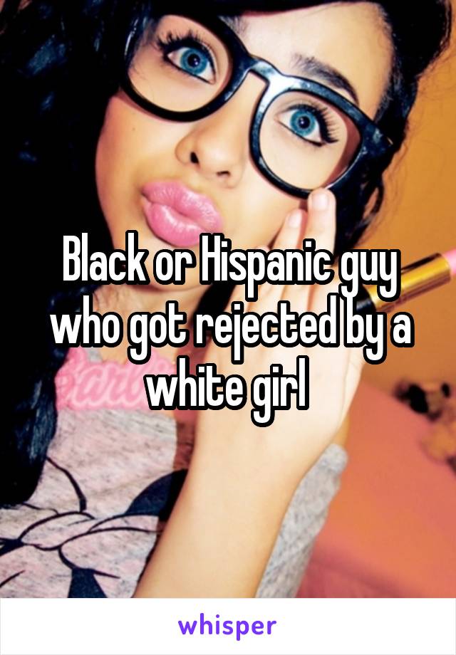 Black or Hispanic guy who got rejected by a white girl 