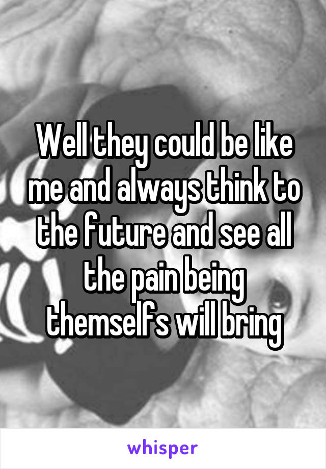 Well they could be like me and always think to the future and see all the pain being themselfs will bring