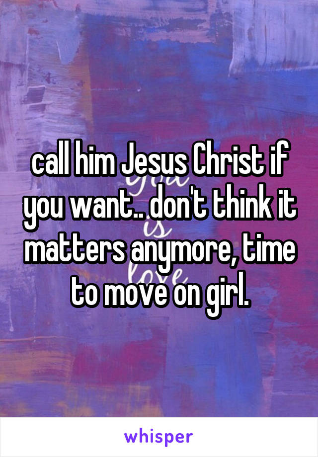 call him Jesus Christ if you want.. don't think it matters anymore, time to move on girl.