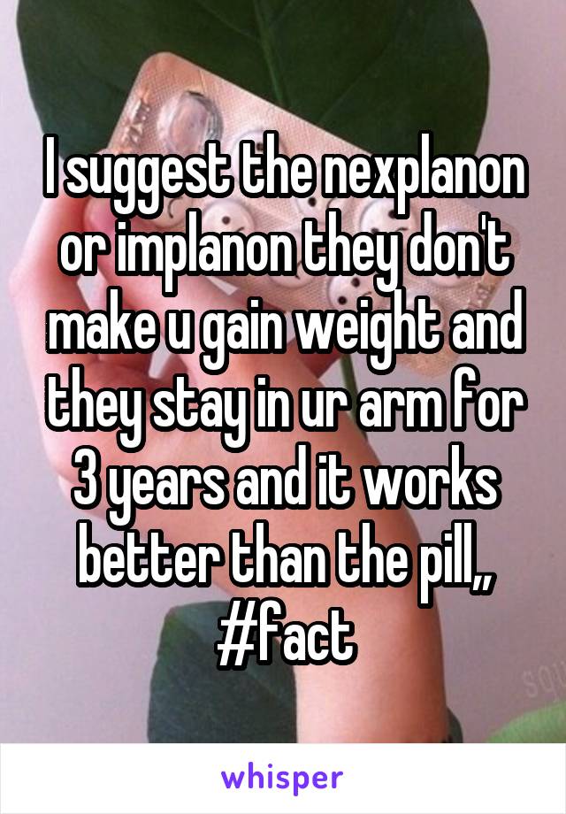I suggest the nexplanon or implanon they don't make u gain weight and they stay in ur arm for 3 years and it works better than the pill,, #fact