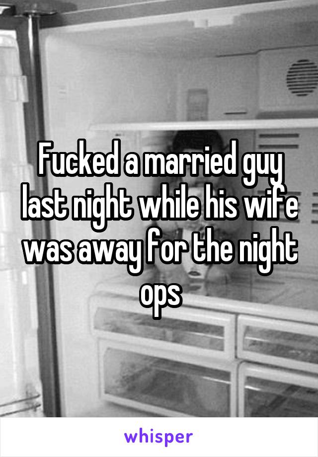 Fucked a married guy last night while his wife was away for the night ops