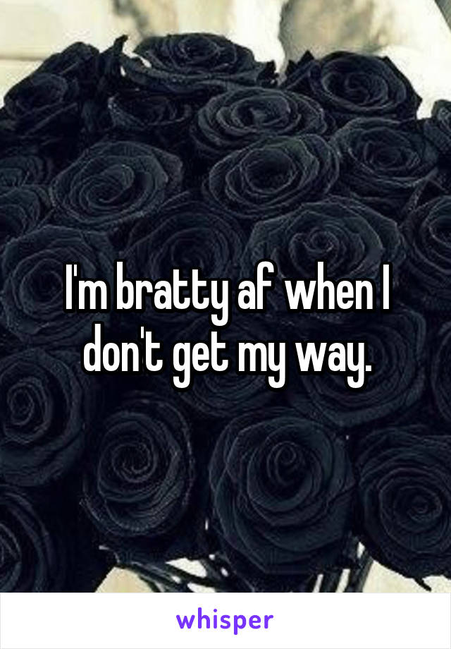 I'm bratty af when I don't get my way.
