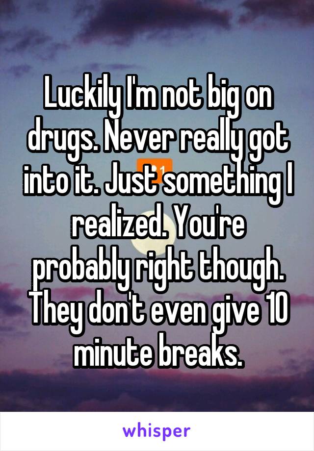 Luckily I'm not big on drugs. Never really got into it. Just something I realized. You're probably right though. They don't even give 10 minute breaks.