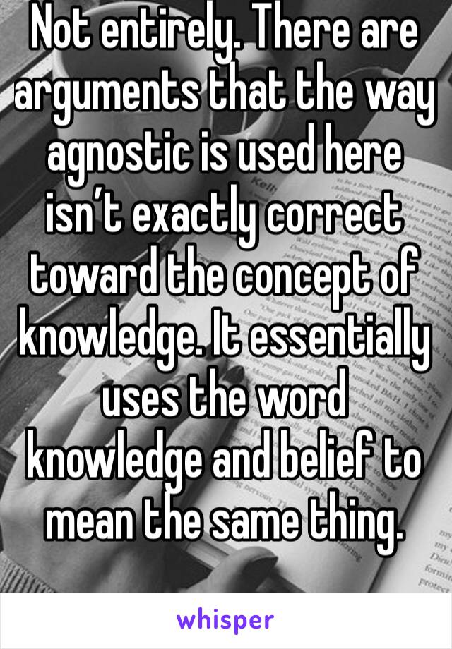 Not entirely. There are arguments that the way agnostic is used here isn’t exactly correct toward the concept of knowledge. It essentially uses the word knowledge and belief to mean the same thing.