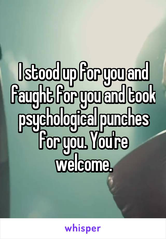 I stood up for you and faught for you and took psychological punches for you. You're welcome.