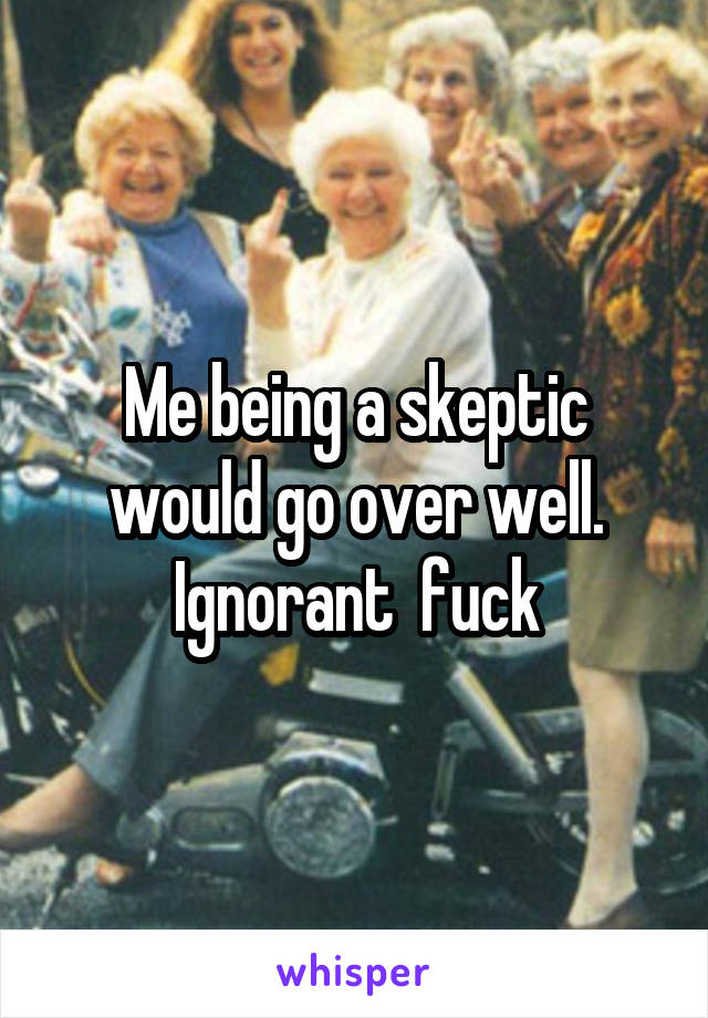 Me being a skeptic would go over well. Ignorant  fuck