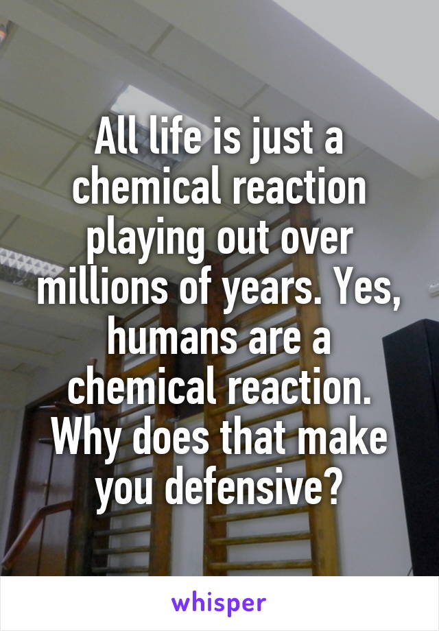 All life is just a chemical reaction playing out over millions of years. Yes, humans are a chemical reaction. Why does that make you defensive?