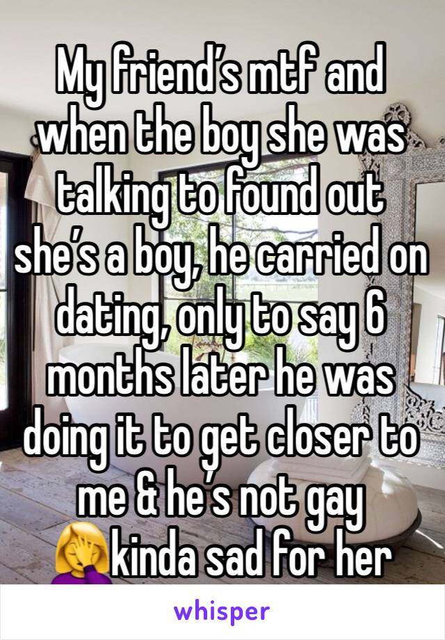 My friend’s mtf and when the boy she was talking to found out she’s a boy, he carried on dating, only to say 6 months later he was doing it to get closer to me & he’s not gay🤦‍♀️kinda sad for her