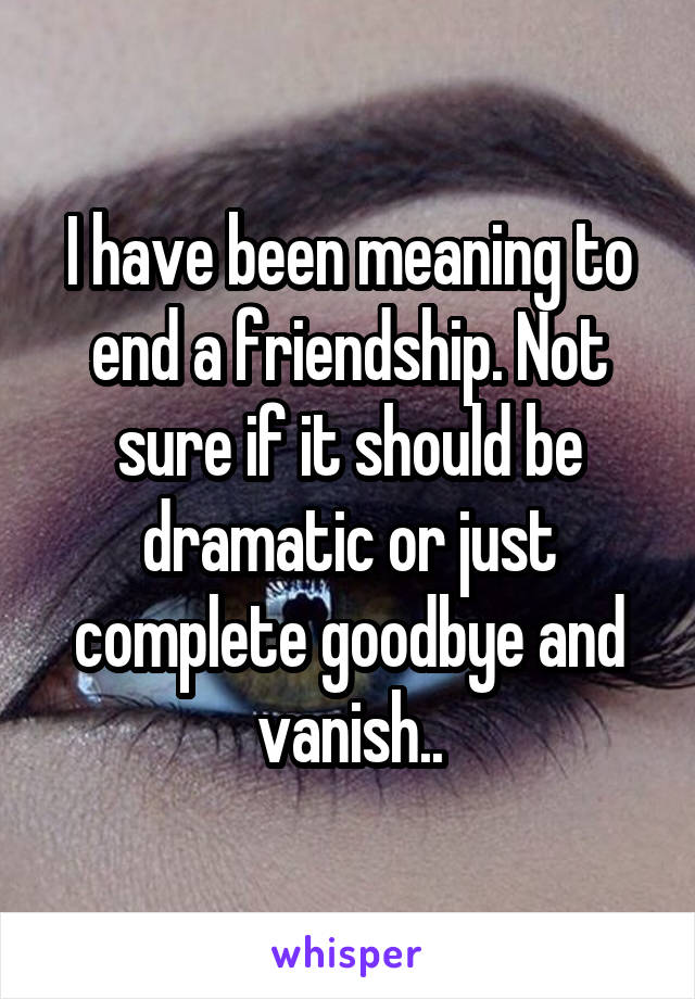 I have been meaning to end a friendship. Not sure if it should be dramatic or just complete goodbye and vanish..