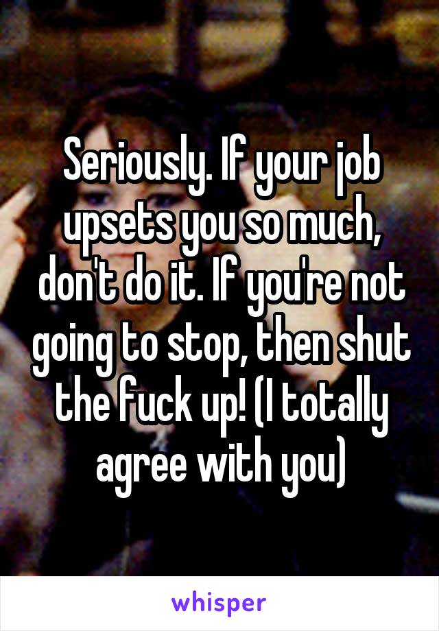 Seriously. If your job upsets you so much, don't do it. If you're not going to stop, then shut the fuck up! (I totally agree with you)