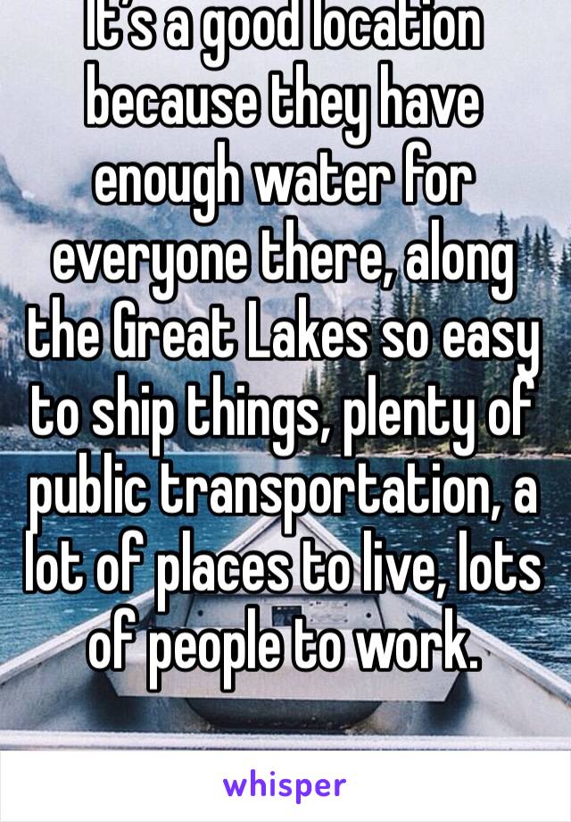 It’s a good location because they have enough water for everyone there, along the Great Lakes so easy to ship things, plenty of public transportation, a lot of places to live, lots of people to work. 