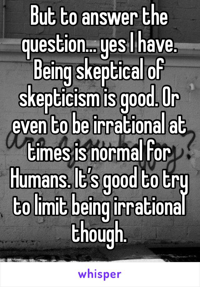 But to answer the question... yes I have. Being skeptical of skepticism is good. Or even to be irrational at times is normal for
Humans. It’s good to try to limit being irrational though.