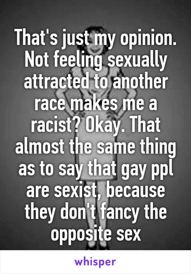 That's just my opinion. Not feeling sexually attracted to another race makes me a racist? Okay. That almost the same thing as to say that gay ppl are sexist, because they don't fancy the opposite sex