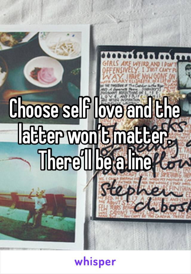 Choose self love and the latter won’t matter.
There’ll be a line 