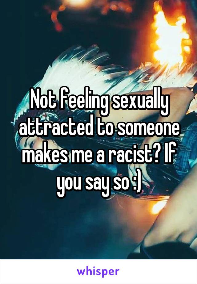 Not feeling sexually attracted to someone makes me a racist? If you say so :)