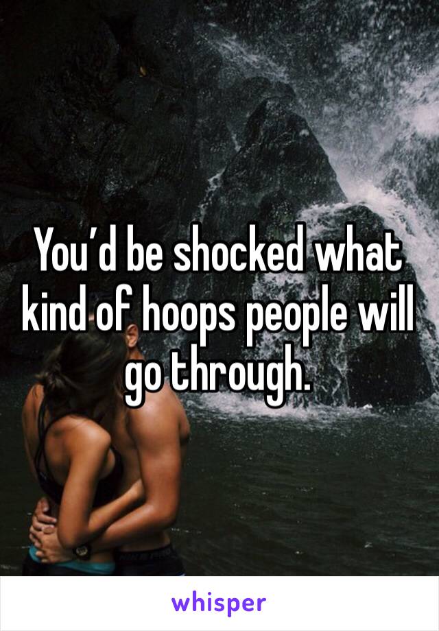 You’d be shocked what kind of hoops people will go through.