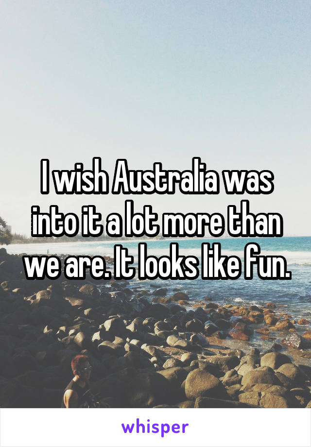 I wish Australia was into it a lot more than we are. It looks like fun.