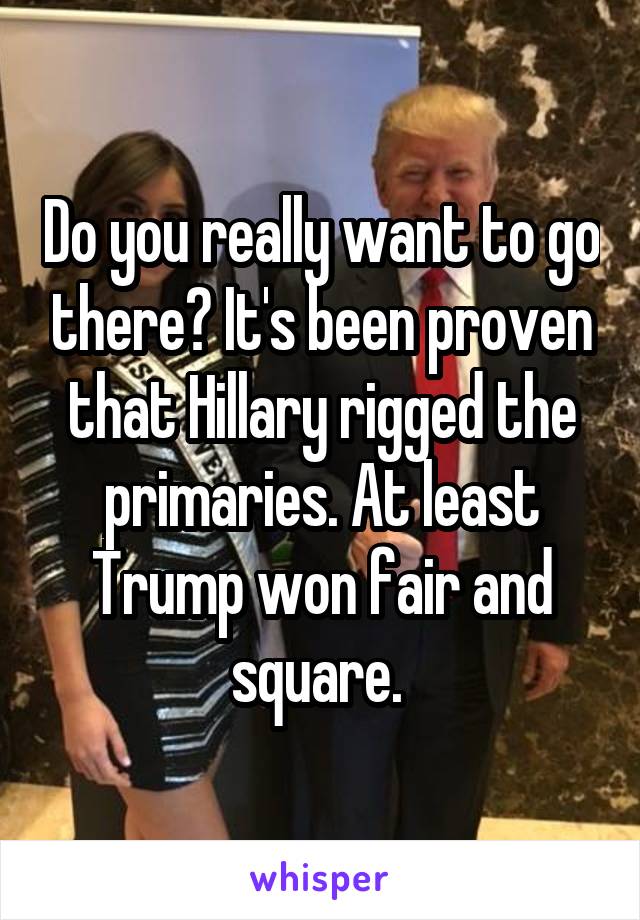 Do you really want to go there? It's been proven that Hillary rigged the primaries. At least Trump won fair and square. 