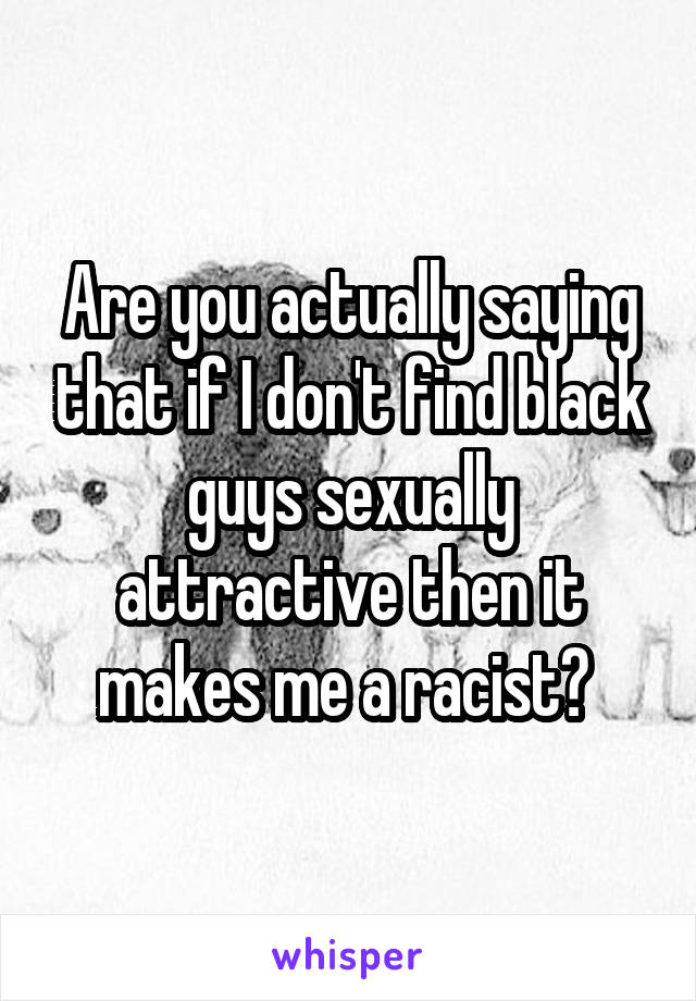 Are you actually saying that if I don't find black guys sexually attractive then it makes me a racist? 