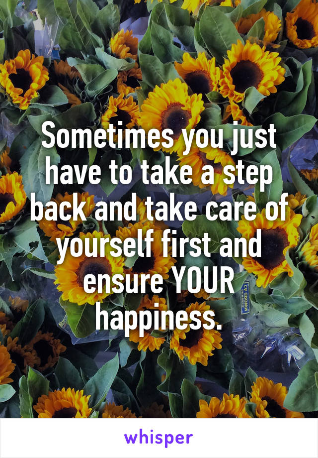 Sometimes you just have to take a step back and take care of yourself first and ensure YOUR happiness.
